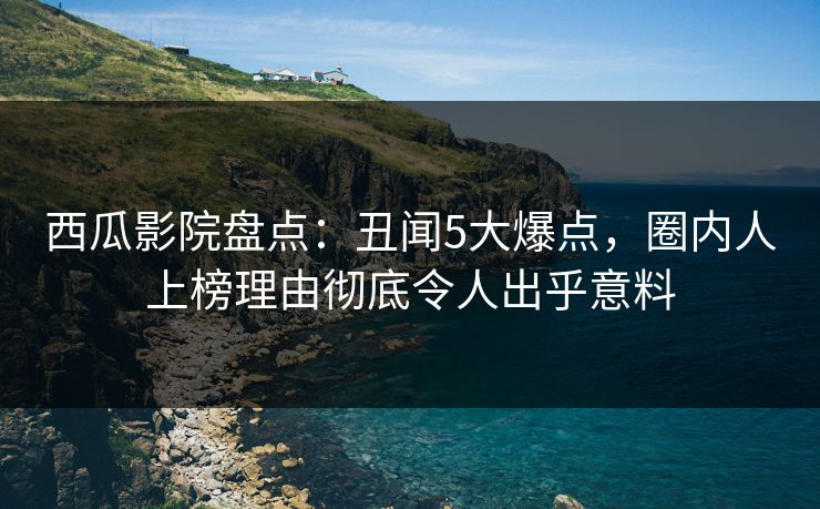 西瓜影院盘点：丑闻5大爆点，圈内人上榜理由彻底令人出乎意料