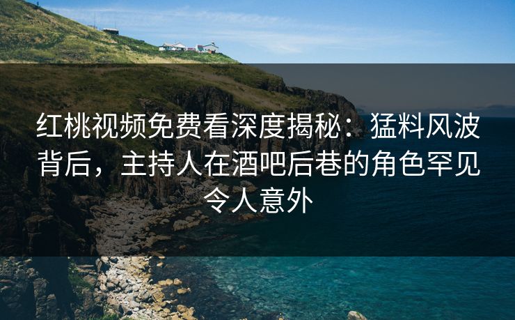 红桃视频免费看深度揭秘：猛料风波背后，主持人在酒吧后巷的角色罕见令人意外
