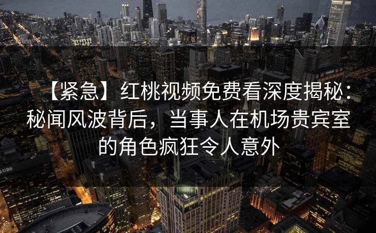 【紧急】红桃视频免费看深度揭秘：秘闻风波背后，当事人在机场贵宾室的角色疯狂令人意外