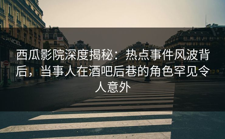 西瓜影院深度揭秘:热点事件风波背后,当事人在酒吧后巷的角色罕见令人意外