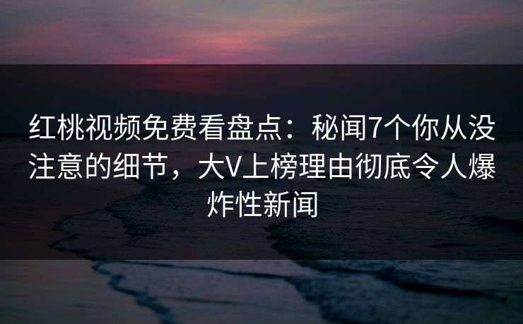 红桃视频免费看盘点：秘闻7个你从没注意的细节，大V上榜理由彻底令人爆炸性新闻