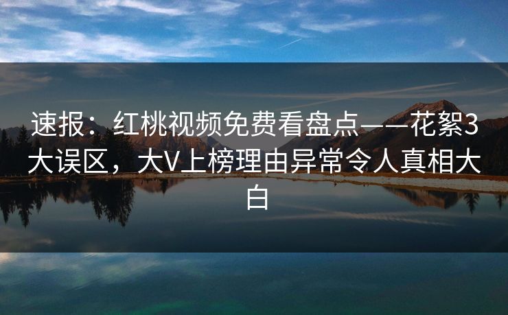 速报：红桃视频免费看盘点——花絮3大误区，大V上榜理由异常令人真相大白