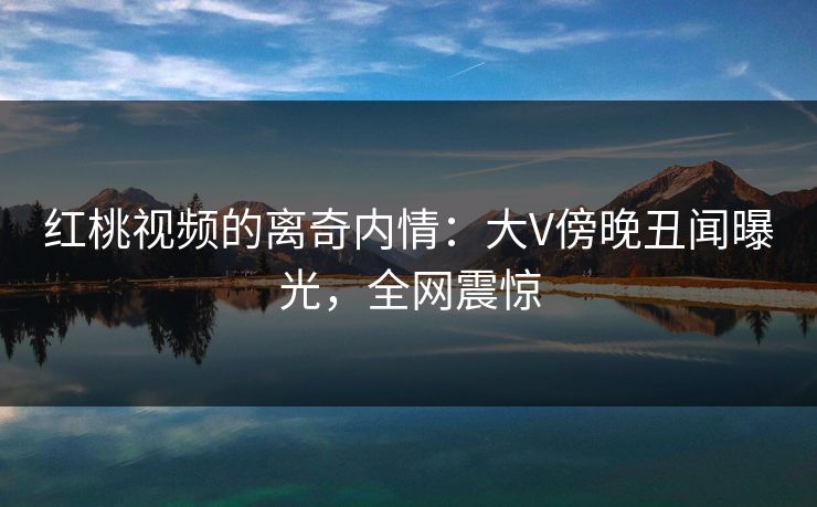 红桃视频的离奇内情：大V傍晚丑闻曝光，全网震惊