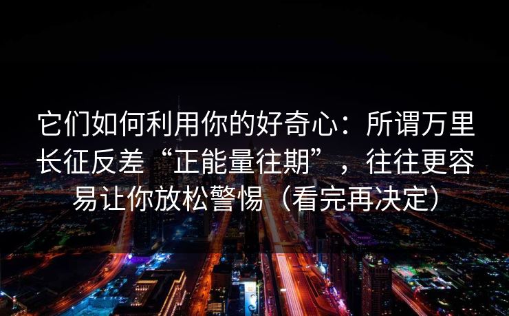 它们如何利用你的好奇心：所谓万里长征反差“正能量往期”，往往更容易让你放松警惕（看完再决定）