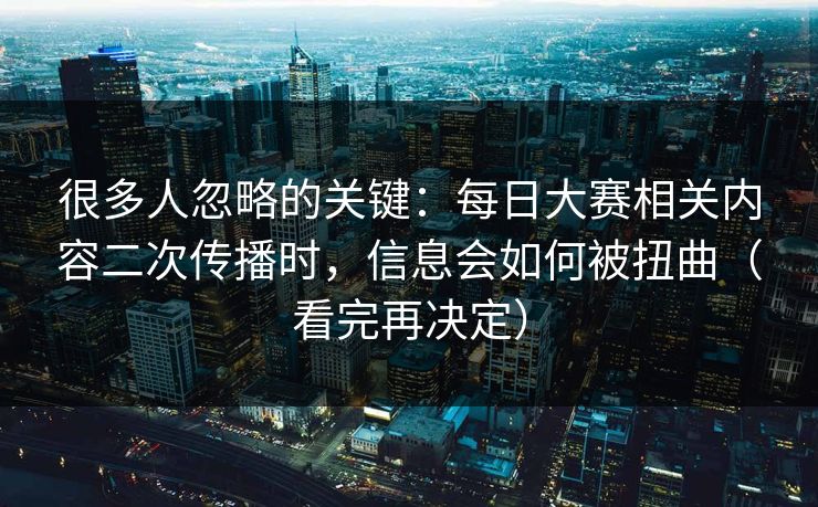 很多人忽略的关键：每日大赛相关内容二次传播时，信息会如何被扭曲（看完再决定）