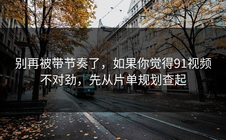 别再被带节奏了,如果你觉得91视频不对劲,先从片单规划查起