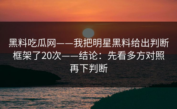 黑料吃瓜网——我把明星黑料给出判断框架了20次——结论：先看多方对照再下判断