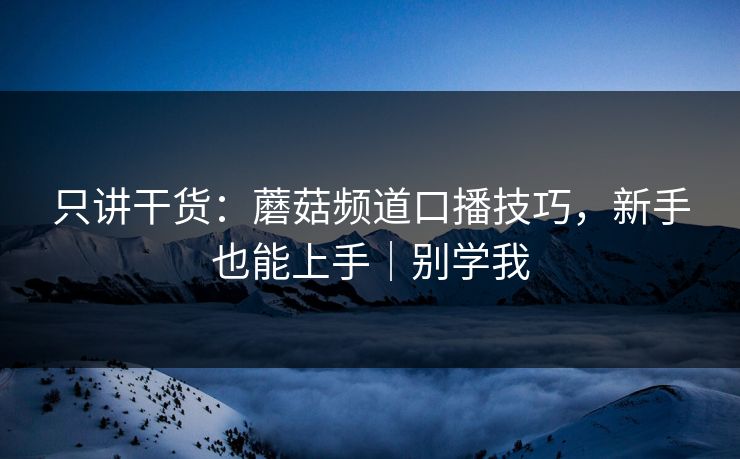 只讲干货：蘑菇频道口播技巧，新手也能上手｜别学我