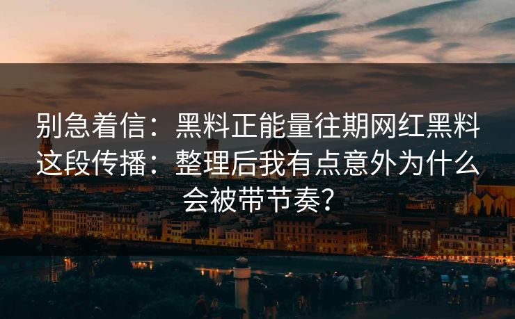 别急着信：黑料正能量往期网红黑料这段传播：整理后我有点意外为什么会被带节奏？