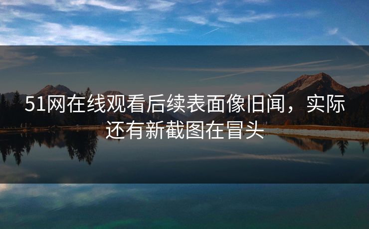 51网在线观看后续表面像旧闻，实际还有新截图在冒头