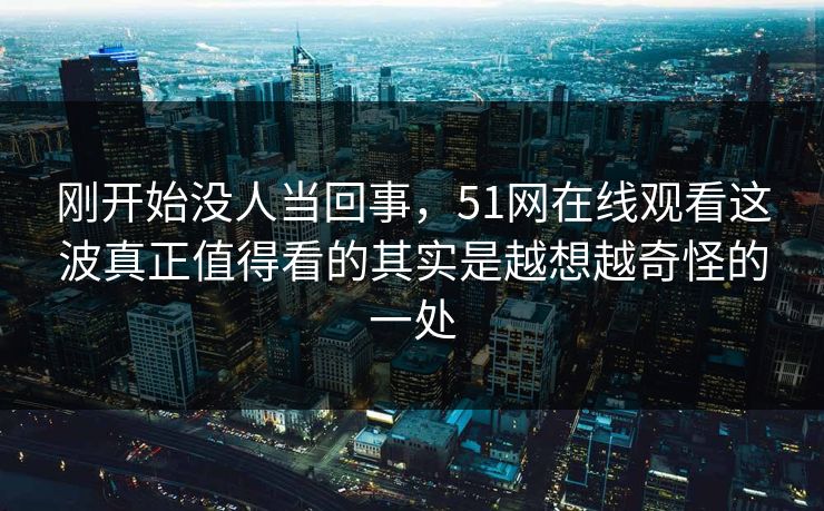 刚开始没人当回事，51网在线观看这波真正值得看的其实是越想越奇怪的一处