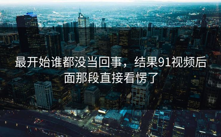 最开始谁都没当回事，结果91视频后面那段直接看愣了