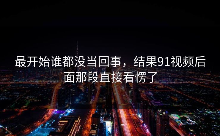 最开始谁都没当回事，结果91视频后面那段直接看愣了