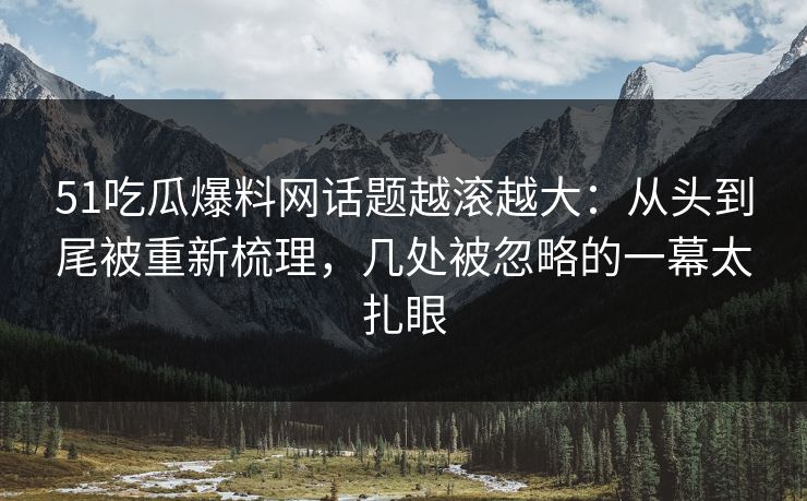 51吃瓜爆料网话题越滚越大：从头到尾被重新梳理，几处被忽略的一幕太扎眼