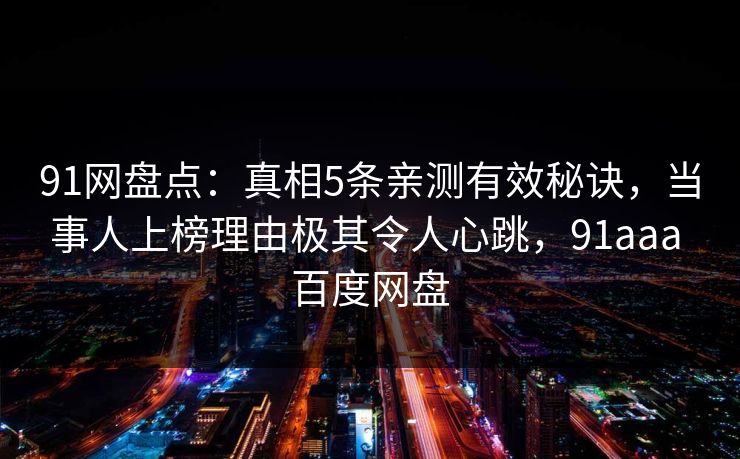 91网盘点:真相5条亲测有效秘诀,当事人上榜理由极其令人心跳,91aaa 百度网盘 91网盘点:真相5条亲测有效秘诀,当事人上榜理由极其令人心跳,91aaa 百度网盘