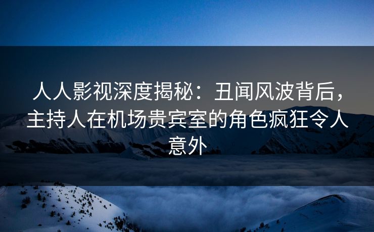人人影视深度揭秘：丑闻风波背后，主持人在机场贵宾室的角色疯狂令人意外