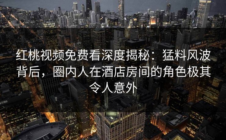 红桃视频免费看深度揭秘：猛料风波背后，圈内人在酒店房间的角色极其令人意外
