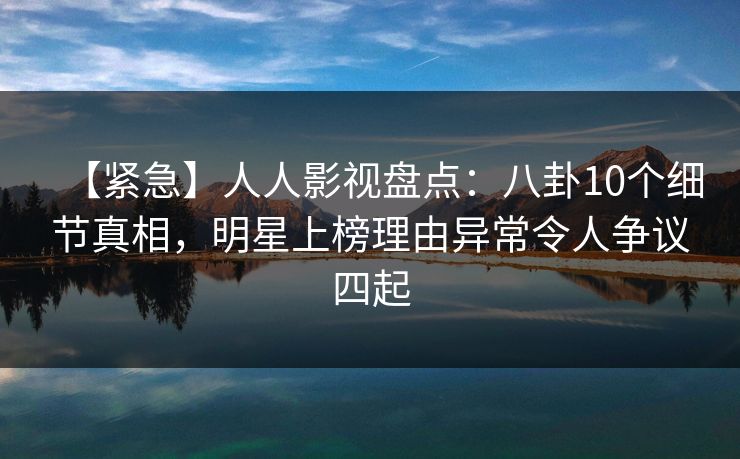 【紧急】人人影视盘点：八卦10个细节真相，明星上榜理由异常令人争议四起