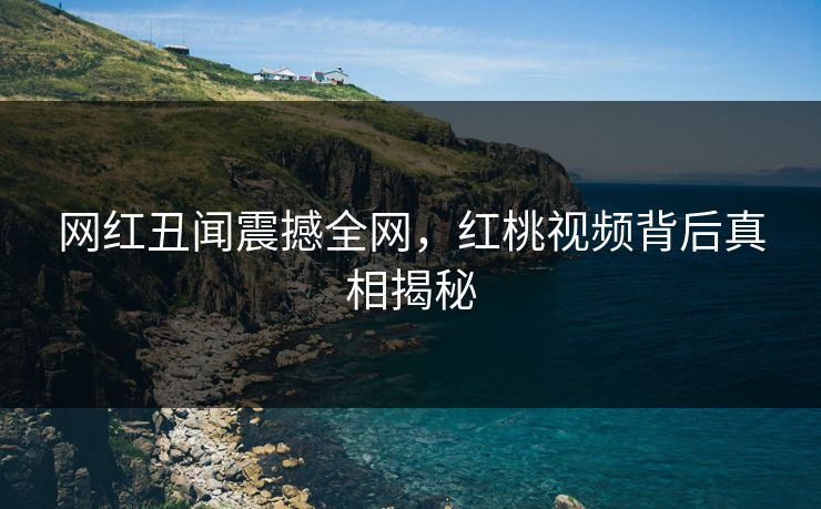 网红丑闻震撼全网,红桃视频背后真相揭秘