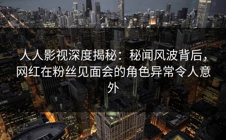 人人影视深度揭秘：秘闻风波背后，网红在粉丝见面会的角色异常令人意外