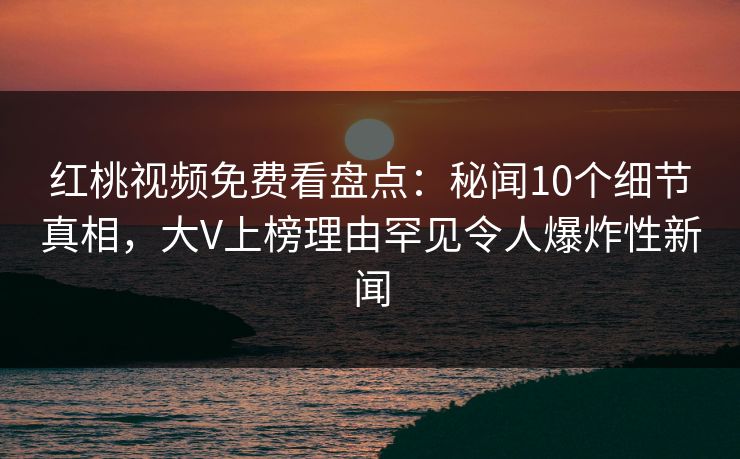 红桃视频免费看盘点：秘闻10个细节真相，大V上榜理由罕见令人爆炸性新闻