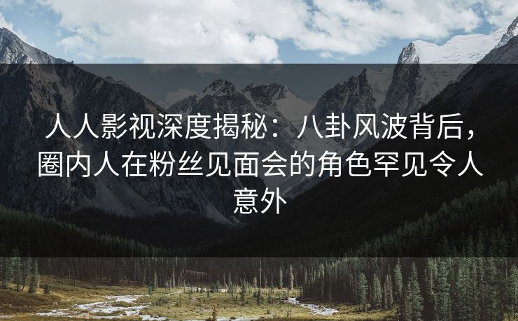 人人影视深度揭秘：八卦风波背后，圈内人在粉丝见面会的角色罕见令人意外