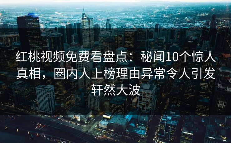 红桃视频免费看盘点：秘闻10个惊人真相，圈内人上榜理由异常令人引发轩然大波