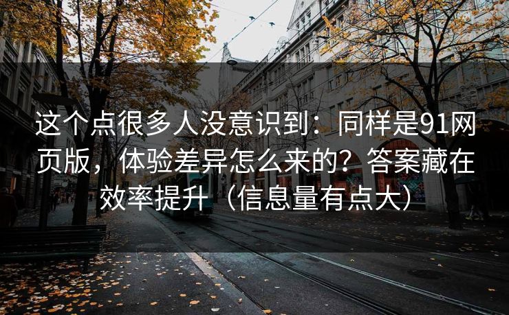 这个点很多人没意识到:同样是91网页版,体验差异怎么来的?答案藏在效率提升(信息量有点大) 这个点很多人没意识到:同样是91网页版,体验差异怎么来的?答案藏在效率提升(信息量有点大)